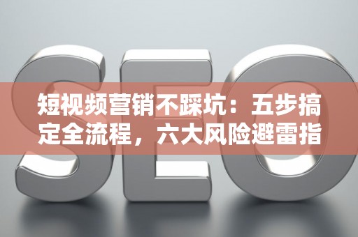 短视频营销不踩坑：五步搞定全流程，六大风险避雷指南